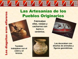 Las Artesanías de los
Pueblos Originarios
Losdiaguitaseranalfareros
Fabricaban
ollas, vasijas y
cacharros con
barro o
cerámica.
Las decoraban con
diseños de animales y
figuras geométricas.
También
trabajaban con el
cobre y el
bronce.
 