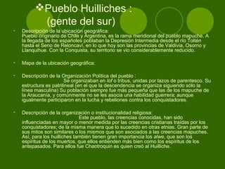 Pueblo Huilliches :
(gente del sur)
• Descripción de la ubicación geográfica:
Pueblo originario de Chile y Argentina, es la rama meridional del pueblo mapuche. A
la llegada de los españoles poblaban la Depresión Intermedia desde el río Toltén
hasta el Seno de Reloncaví, en lo que hoy son las provincias de Valdivia, Osorno y
Llanquihue. Con la Conquista, su territorio se vio considerablemente reducido.
• Mapa de la ubicación geográfica:
• Descripción de la Organización Política del pueblo :
Se organizaban en lof o tribus, unidas por lazos de parentesco. Su
estructura es patrilineal (en el que la descendencia se organiza siguiendo sólo la
línea masculina) Su población siempre fue más pequeña que las de los mapuche de
la Araucanía, y comúnmente no se les asocia una habilidad guerrera; aunque
igualmente participaron en la lucha y rebeliones contra los conquistadores.
• Descripción de la organización o institucionalidad religiosa:
Este pueblo, las creencias conocidas, han sido
influenciadas en mayor o menor medida por las creencias cristianas traídas por los
conquistadores; de la misma manera que lo sucedido en otras etnias. Gran parte de
sus mitos son similares o los mismos que son asociados a las creencias mapuches.
Así, para los huilliches también tienen gran importancia los alwe, que son los
espíritus de los muertos, que ellos entienden más bien como los espíritus de los
antepasados. Para ellos fue Chaotroquin es quien creó al Huilliche.
 