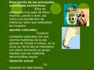 • Descripción de las principales
actividades económicas:
Ellos se
dedicaban a la caza de lobos
marinos, peces y aves, así
como a la recolección de
mariscos, labor que realizaban
las mujeres.
• aportes culturales:
Tuvieron
contactos culturales con sus
vecinos huilliches de la isla
grande de Chiloé e incluso, en la
zona sur de la isla se mezclaron
con éstos formando un grupo
mestizo que los huilliches
denominaban payos.
• situación actual:
La
situación en este tiempo
 