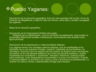 Pueblo Yaganes:
• Descripción de la ubicación geográfica: Eran los más australes del mundo. Al sur de
Estrecho de Magallanes y hasta el Cabo de Hornos, entre islas y canales navegaban
los yaganes.
• Mapa de la ubicación geográfica:
• Descripción de la Organización Política del pueblo:
Respecto de su organización, y por su condición de aislamiento, este pueblo no
presentaba diferencias sociales ni jerárquicas, reconociendo solo al padre como
figura principal.
• Descripción de la organización o institucionalidad religiosa:
Los yaganes tenían una compleja creencia religiosa, que se manifestaba en la
adoración de un ser supremo invisible, creador y ordenador de los hombres y la
naturaleza. Suponían que los espíritus de los muertos se dirigían hacia una especie
de paraíso en el cual siempre brillaba el sol. Entre los yámana existieron y fueron
importantes los curanderos o "chamanes", llamados Yekamush, quienes podían
sanar enfermos, curar desequilibrios emocionales e invocar a los espíritus. Cuando
un yámana fallecía, lo envolvían con cueros y junto a él ponían sus pertenencias. Lo
cubrían con tierra y ramas y abandonaban el lugar para siempre.
 