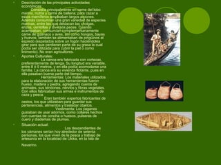 • Descripción de las principales actividades
económicas:
Consistía principalmente en carne del lobo
marino, nutria y carne de ballena; para cazar a
estos mamíferos empleaban largos arpones.
Además consumían una gran variedad de especies
marinas, entre las que destacan las cholgas,
erizos, centollas y diversos peces. Cuando
acampaban, consumían complementariamente
carne de guanaco y aves, así como hongos, bayas
y huevos, también se alimentaban de pingüinos al
espiedo (espetados sobre un fogón haciéndoles
girar para que perdieran parte de su grasa la cual
podía ser utilizada para cubrir la piel o como
linimento). No eran agricultores.
• Aportes Culturales:
La canoa era fabricada con cortezas,
preferentemente de lenga. Su longitud era variable,
entre 8 ó 9 metros, y en ella podía acomodarse una
familia. La canoa era su vivienda flotante, pues en
ella pasaban buena parte del tiempo.
Herramientas: Los materiales utilizados
para la elaboración de sus herramientas fueron
hueso, madera y piedra, agregando cueros de
animales, sus tendones, nervios y fibras vegetales.
Con ellos fabricaban sus armas e instrumentos de
caza y pesca.
Eran también expertos fabricantes de
cestos, los que utilizaban para guardar sus
pertenencias, alimentos y trasladar objetos.
Vestimenta: Los yaganes
gustaban de usar adornos, como collares hechos
con cuentas de concha o huesos, pulseras de
cuero y diademas de plumas.
• Situación actual:
Los descendientes de
los yámanes serían hoy alrededor de setenta
personas, los que viven de la pesca y trabajo de
artesanía en la localidad de Ukika, en la Isla de
Navarino.
 