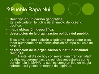 Pueblo Rapa Nui:
• Descripción ubicación geográfica:
Esta ubicada en la polinesia en medio del océano
pacifico.
• mapa ubicación geográfica:
• descripción de la organización política del pueblo:
Ellos enviaron una petición al gobierno para poder ellos
tener autonomía en la administración de rapa nui (isla de
pascua).
• descripción de la organización o institucionalidad
religiosa:
Hasta el día de hoy conservan una gran cantidad
de rituales, ceremonias, y creencias ancestrales como
por ejemplo la MANA la cual es como un tipo de magia
sobrenatural y esta en manos de espíritus.
 