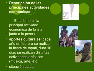 • Descripción de las
principales actividades
económicas:
El turismo es la
principal actividad
económica de la isla,
junto a la pesca.
• aportes culturales: cada
año en febrero se realiza
la fiesta de tapati, dura 10
días se realizan distintas
actividades artísticas
(música, arte, etc.).
• situación actual:
 