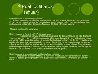 Pueblo Jíbaros:
(shuar)
• Descripción de la ubicación geográfica:
Pueblo amerindio formado por unas 40 tribus que vive en la región amazónica del este de
Ecuador y las zonas limítrofes del norte de Perú, en las laderas bajas orientales de la cordillera
de los Andes, en los valles de los ríos Marañón, Santiago y Pastaza superior.
• Mapa de la ubicación geográfica:
• Descripción de la Organización Política del pueblo:
Los jíbaros shiwiar presentan una regla de descendencia de tipo bilateral
y se reconocen como cualitativamente iguales tanto las relaciones del lado del padre
como las del lado de la madre. La terminología de parentesco es de tipo dravidio con
tendencia a colocar la carga de la consanguinidad sobre los parentescos femeninos
y la carga de la afinidad en las relaciones entre individuos masculinos. Este sistema
terminológico implica la práctica del matrimonio entre primos cruzados con la hija del
hermano de la madre o con la hija de la hermana del padre.
• Descripción de la organización o institucionalidad religiosa:
practicaban el ritual del tzantza o reducción de cabezas, que consistente en cortar y
reducir la cabeza, por un procedimiento que guardan secretamente, sirviéndoles de talismán o
trofeo.
 