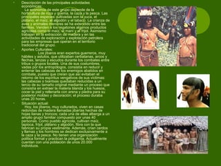 • Descripción de las principales actividades
económicas:
La economía de este grupo depende de la
horticultura de roza y quema, la caza y la pesca. Las
principales especies cultivadas son la yuca, el
plátano, el maíz, el algodón y el tabaco. La crianza de
aves y animales menores se ha extendido entre las
familias. Venden a los regatones algunos productos
agrícolas como el maíz, el maní y el frijol. Asimismo
trabajan en la extracción de madera y en las
actividades de exploración y explotación petrolera
para las empresas que operan en el territorio
tradicional del grupo.
• Aportes Culturales:
Los jíbaros eran expertos guerreros, muy
hábiles y astutos, que utilizaban cerbatanas, arcos y
flechas, lanzas y escudos durante los combates entre
tribus o grupos locales. Una de sus costumbres,
vadas por los antropólogos, consistía en reducir y
enterrar las cabezas de los enemigos abatidos en
combate, puesto que creían que así evitaban el
retorno de los espíritus vengativos de sus víctimas:
las cabezas o txantxas quedaban reducidas a un
tercio de su tamaño original mediante un proceso que
consistía en extraer la materia blanda y los huesos,
cocer la piel y rellenarla con arena y piedra para su
posterior moldeo y decoración; el proceso duraba
unas 20 horas.
• Situación actual:
Hoy, los jíbaros, muy culturados, viven en casas
redondas de madera llamadas jibarías hechas de
hojas lianas y troncos; cada una de ellas alberga a un
amplio grupo familiar compuesto por unas 40
personas. Como pueblo agrícola, cultivan maíz,
tapioca, fríjol, plátano y algodón, fibra con la que
fabrican su propia vestimenta. Además, crían cerdos
y llamas y los hombres se dedican exclusivamente a
la caza y la pesca. No tienen una organización
política formal y practican la poligamia. Actualmente
cuentan con una población de unos 20.000
individuos.
 