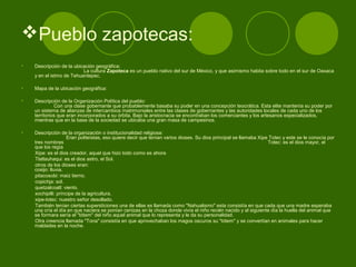 Pueblo zapotecas:
• Descripción de la ubicación geográfica:
La cultura Zapoteca es un pueblo nativo del sur de México, y que asimismo habita sobre todo en el sur de Oaxaca
y en el istmo de Tehuantepec.
• Mapa de la ubicación geográfica:
• Descripción de la Organización Política del pueblo:
Con una clase gobernante que probablemente basaba su poder en una concepción teocrática. Esta elite mantenía su poder por
un sistema de alianzas de intercambios matrimoniales entre las clases de gobernantes y las autoridades locales de cada uno de los
territorios que eran incorporados a su órbita. Bajo la aristocracia se encontraban los comerciantes y los artesanos especializados,
mientras que en la base de la sociedad se ubicaba una gran masa de campesinos.
• Descripción de la organización o institucionalidad religiosa:
Eran politeístas, eso quiere decir que tenían varios dioses. Su dios principal se llamaba Xipe Totec y este se le conocía por
tres nombres Totec: es el dios mayor, el
que los regía
Xipe: es el dios creador, aquel que hizo todo como es ahora
Tlatlauhaqui: es el dios astro, el Sol.
otros de los dioses eran:
cosijo: lluvia.
pitacosobi: maíz tierno.
copichja: sol.
quetzalcoatl: viento.
xochipilli: príncipe de la agricultura.
xipe-totec: nuestro señor desollado.
También tenían ciertas supersticiones una de ellas es llamada como "Nahualismo" esta consistía en que cada que una madre esperaba
una cría el día en que naciera se ponían cenizas en la choza donde vivía el niño recién nacido y al siguiente día la huella del animal que
se formara sería el "tótem" del niño aquel animal que lo representa y le da su personalidad.
Otra creencia llamada "Tona" consistía en que aprovechaban los magos oscuros su "tótem" y se convertían en animales para hacer
maldades en la noche.
 