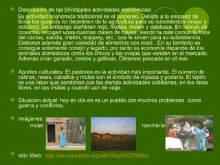  Descripción de las principales actividades económicas:
Su actividad económica tradicional es el pastoreo. Debido a la escasez de
lluvia los guajiros no dependen de la agricultura para su subsistencia (mayo y
octubre); sin embargo siembran mijo, frijoles, melón y calabaza. En tiempo de
cosecha, recogen unas cuantas clases de bayas, siendo la más común la fruta
del cactus, sandia, melón, maguey, etc., que le sirven para su subsistencia.
Elaboran además gran variedad de alimentos con maíz . En su territorio se
consigue solamente conejo y lagarto, por tanto su economía depende de los
animales domésticos como los chivos y las ovejas que venden en el mercado.
Además crían ganado, cerdos y gallinas. Obtienen pescado en el mar.
 Aportes culturales: El pastoreo es la actividad más importante. El número de
cabras, reses, caballos y mulas son el símbolo de riqueza y poderío. El tejido
es una labor que combinan con las demás actividades cotidianas, en los ratos
libres, en las visitas y cuando van de viaje.
 Situación actual: hoy en día en es un pueblo con muchos problemas como
guerra y conflictos.
 Imágenes:
mujer ranchería
 sitio Web: http://es.wikipedia.org/wiki/Way%C3%BAu
 