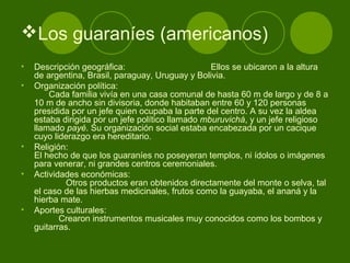 Los guaraníes (americanos)
• Descripción geográfica: Ellos se ubicaron a la altura
de argentina, Brasil, paraguay, Uruguay y Bolivia.
• Organización política:
Cada familia vivía en una casa comunal de hasta 60 m de largo y de 8 a
10 m de ancho sin divisoria, donde habitaban entre 60 y 120 personas
presidida por un jefe quien ocupaba la parte del centro. A su vez la aldea
estaba dirigida por un jefe político llamado mburuvichá, y un jefe religioso
llamado payé. Su organización social estaba encabezada por un cacique
cuyo liderazgo era hereditario.
• Religión:
El hecho de que los guaraníes no poseyeran templos, ni ídolos o imágenes
para venerar, ni grandes centros ceremoniales.
• Actividades económicas:
Otros productos eran obtenidos directamente del monte o selva, tal
el caso de las hierbas medicinales, frutos como la guayaba, el ananá y la
hierba mate.
• Aportes culturales:
Crearon instrumentos musicales muy conocidos como los bombos y
guitarras.
 