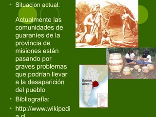 • Situacion actual:
Actualmente las
comunidades de
guaraníes de la
provincia de
misiones están
pasando por
graves problemas
que podrían llevar
a la desaparición
del pueblo
• Bibliografía:
• http://www.wikipedi
 