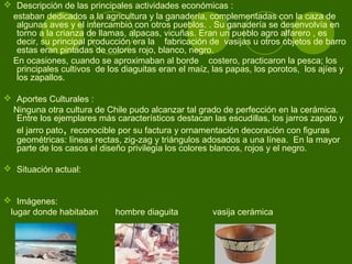  Descripción de las principales actividades económicas :
estaban dedicados a la agricultura y la ganadería, complementadas con la caza de
algunas aves y el intercambio con otros pueblos. . Su ganadería se desenvolvía en
torno a la crianza de llamas, alpacas, vicuñas. Eran un pueblo agro alfarero , es
decir, su principal producción era la fabricación de vasijas u otros objetos de barro
estas eran pintadas de colores rojo, blanco, negro.
En ocasiones, cuando se aproximaban al borde costero, practicaron la pesca; los
principales cultivos de los diaguitas eran el maíz, las papas, los porotos, los ajíes y
los zapallos.
 Aportes Culturales :
Ninguna otra cultura de Chile pudo alcanzar tal grado de perfección en la cerámica.
Entre los ejemplares más característicos destacan las escudillas, los jarros zapato y
el jarro pato, reconocible por su factura y ornamentación decoración con figuras
geométricas: líneas rectas, zig-zag y triángulos adosados a una línea. En la mayor
parte de los casos el diseño privilegia los colores blancos, rojos y el negro.
 Situación actual:
 Imágenes:
lugar donde habitaban hombre diaguita vasija cerámica
 