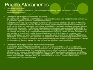 Pueblo Atacameños Ubicación geográfica:
Vivieron en torno al curso del río Loa, ocupando quebradas y valles del desierto y de las
estribaciones andinas.
 Descripción de la organización Política del pueblo :
se organizaron en señoríos conformados por pequeñas tribus que eran independientes entre sí, por
lo que nunca lograron constituir un estado centralizado.
Cuando los invasores españoles llegan al plano que se desarrolla a lo largo del Salar de Atacama,
comprobaron la existencia de una Nación Atacameña, perfectamente diferenciada de todo lo que
antes habían visto; por su lengua, costumbres, autoridades, tradiciones y valores culturales. De una
evolución de cazadores y recolectores, pasando por comunidades agroganaderas hasta recibir la
influencia de Tiahuanaco e Incas dónde desarrollaron una organización basada en Ayllús al mando
de Señores, las cuales eran comunidades independientes pero con fuertes lazos de parentesco; en
este sentido, la organización social Atacameña alcanzó una dinámica propia con derechos y
deberes conocidos por todos y respetados por todos. En algún momento los Señores Atacameños
necesitaron crear fortalezas para defender sus posesiones de los diversos ataques foráneos, nacen
así Turón y Quitor que se convertirían en los principales Pucarás de este pueblo Atacameño. Tenían
un idioma propio llamado kunza, del cual hoy apenas subsisten palabras aisladas.
 Descripción de la organización o institucionalidad religiosa:
la inhalación de alucinógenos constituido en todo un ceremonial andino, era el acercamiento
mediante la exaltación y estimulación a sus dioses, era la apropiación de quién inhalaba del poder
de aves, felinos y serpientes. Acompañaba este ceremonial un conjunto de tablillas finamente
labradas en las cuales se depositaba el alucinógeno o “rapé” para luego mediante una bombilla de
madera o hueso era inhalado. los Atacameños adoptaron el culto Solar o Inti para lo cual fabricaron
altares en los lugares de mayor altura, de preferencia en el Volcán Licancabur el cual era
considerado una “Montaña Sagrada”.
 