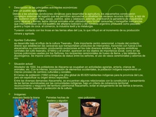  Descripción de las principales actividades económicas:
eran un pueblo agro alfarero.
Debido a las adversas condiciones climáticas para desarrollar la agricultura, los atacameños construyeron
complejos sistemas de regadío que les permitían aprovechar a cabalidad los escasos recursos hídricos; a raíz de
ello pudieron cultivar maíz, papas, porotos, ajíes y calabazas, además, practicaron la ganadería de auquénidos
como alpacas y llamas; estos últimos animales eran utilizados para formar caravanas y transportar mercancías
que intercambiaban con los pueblos del altiplano boliviano y del noroeste argentino productos como pescado,
guano y hojas de coca. el comercio, la industria textil y la metalurgia.
Tuvieron contacto con los Incas en las tierras altas del Loa, lo que influyó en el incremento de su producción
minera y agrícola.
 Aportes Culturales:
se desarrolla bajo el influjo de la cultura Tiwanaku , Este importante centro ceremonial, a través del contacto
directo que establecían las caravanas que transportaban productos de intercambio, transmitió con fuerza a los
atacameños su cosmovisión, produciendo evoluciones en los más diversos ámbitos. Las figuras simbólicas
centrales del culto tiwanaku, el felino y el cóndor, aparecen en los objetos de importancia social, como en las
túnicas policromas usadas por los Señores, los recipientes ceremoniales de hueso de llama, y las tabletas de
alucinógenos. Se impone como símbolos de status entre los señores, el uso de vasos ceremoniales y adornos de
oro.
 Situación actual:
Alrededor de 1930, los pobladores de Atacama se ocupaban en actividades agrarias, arriería, crianza de
animales, etc. Con la intensa, incorporación de elementos occidentales, la población indígena experimentó un
intenso proceso de cambios culturales y sociales.
El Censo de población (1992) entrega una cifra global de 85.829 habitantes indígenas para la provincia del Loa,
pero sin especificar su origen étnico específico.
Entre las diversas demandas Atacameña, se encuentran algunas relacionadas con la constitución y saneamiento
de las tierras reivindicadas por las comunidades indígenas, bajo un criterio de coherencia territorial,
reconocimiento y resguardo del territorio patrimonial Atacameño, evitar el otorgamiento de las tierras a terceros,
reconocimiento, respeto y protección de la cultura .
 Imágenes:
mascara fiesta la tirana Peinetas hechas de vaso policromo
madera y algodón
 