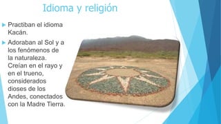 Idioma y religión
 Practiban el idioma
Kacán.
 Adoraban al Sol y a
los fenómenos de
la naturaleza.
Creían en el rayo y
en el trueno,
considerados
dioses de los
Andes, conectados
con la Madre Tierra.
 