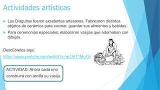 Actividades artísticas
 Los Diaguitas fueron excelentes artesanos. Fabricaron distintos
objetos de cerámica para cocinar, guardar sus alimentos y bebidas.
 Para ceremonias especiales, elaboraron vasijas que adornaban con
dibujos.
Descúbrelos aquí:
https://www.youtube.com/watch?v=rp1AIT1Mu7U
ACTIVIDAD: Ahora cada uno
construirá con arcilla su vasija.
 