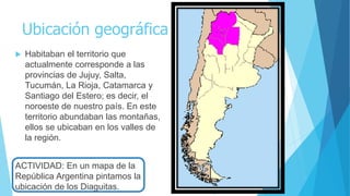 Ubicación geográfica
 Habitaban el territorio que
actualmente corresponde a las
provincias de Jujuy, Salta,
Tucumán, La Rioja, Catamarca y
Santiago del Estero; es decir, el
noroeste de nuestro país. En este
territorio abundaban las montañas,
ellos se ubicaban en los valles de
la región.
ACTIVIDAD: En un mapa de la
República Argentina pintamos la
ubicación de los Diaguitas.
 