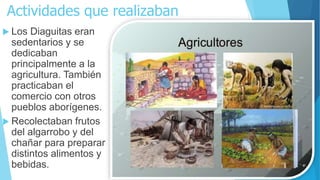 Actividades que realizaban
 Los Diaguitas eran
sedentarios y se
dedicaban
principalmente a la
agricultura. También
practicaban el
comercio con otros
pueblos aborígenes.
 Recolectaban frutos
del algarrobo y del
chañar para preparar
distintos alimentos y
bebidas.
 