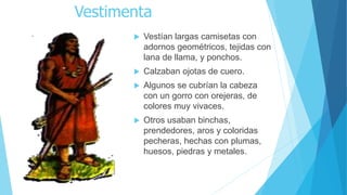 Vestimenta
 Vestían largas camisetas con
adornos geométricos, tejidas con
lana de llama, y ponchos.
 Calzaban ojotas de cuero.
 Algunos se cubrían la cabeza
con un gorro con orejeras, de
colores muy vivaces.
 Otros usaban binchas,
prendedores, aros y coloridas
pecheras, hechas con plumas,
huesos, piedras y metales.
 