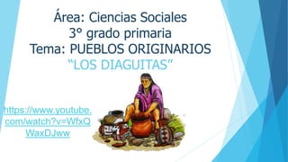 Área: Ciencias Sociales
3° grado primaria
Tema: PUEBLOS ORIGINARIOS
“LOS DIAGUITAS”
https://www.youtube.
com/watch?v=WfxQ
WaxDJww
 