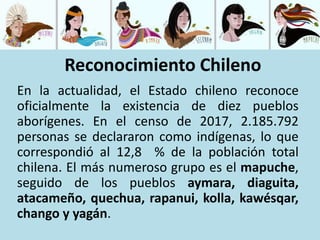 En la actualidad, el Estado chileno reconoce
oficialmente la existencia de diez pueblos
aborígenes. En el censo de 2017, 2.185.792
personas se declararon como indígenas, lo que
correspondió al 12,8 % de la población total
chilena. El más numeroso grupo es el mapuche,
seguido de los pueblos aymara, diaguita,
atacameño, quechua, rapanui, kolla, kawésqar,
chango y yagán.
Reconocimiento Chileno
 