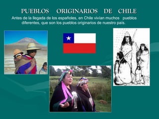 PUEBLOS ORIGINARIOS DE CHILEPUEBLOS ORIGINARIOS DE CHILE
Antes de la llegada de los españoles, en Chile vivían muchos pueblos
diferentes, que son los pueblos originarios de nuestro país.
 