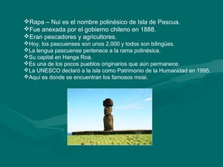 Rapa – Nui es el nombre polinésico de Isla de Pascua. 
Fue anexada por el gobierno chileno en 1888. 
Eran pescadores y agricultores. 
Hoy, los pascuenses son unos 2.000 y todos son bilingües. 
La lengua pascuense pertenece a la rama polinésica. 
Su capital en Hanga Roa. 
Es una de los pocos pueblos originarios que aún permanece. 
La UNESCO declaró a la isla como Patrimonio de la Humanidad en 1995. 
Aquí es donde se encuentran los famosos moai. 
 
