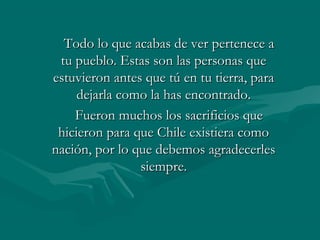 TTooddoo lloo qquuee aaccaabbaass ddee vveerr ppeerrtteenneeccee aa 
ttuu ppuueebblloo.. EEssttaass ssoonn llaass ppeerrssoonnaass qquuee 
eessttuuvviieerroonn aanntteess qquuee ttúú eenn ttuu ttiieerrrraa,, ppaarraa 
ddeejjaarrllaa ccoommoo llaa hhaass eennccoonnttrraaddoo.. 
FFuueerroonn mmuucchhooss llooss ssaaccrriiffiicciiooss qquuee 
hhiicciieerroonn ppaarraa qquuee CChhiillee eexxiissttiieerraa ccoommoo 
nnaacciióónn,, ppoorr lloo qquuee ddeebbeemmooss aaggrraaddeecceerrlleess 
ssiieemmpprree.. 
 