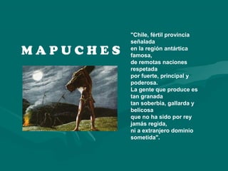 M A P U C H E S
"Chile, fértil provincia
señalada
en la región antártica
famosa,
de remotas naciones
respetada
por fuerte, principal y
poderosa.
La gente que produce es
tan granada
tan soberbia, gallarda y
belicosa
que no ha sido por rey
jamás regida,
ni a extranjero dominio
sometida".
 