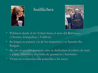 huillicheshuilliches
• Poblaron desde el río Toltén hasta el seno del Reloncaví.Poblaron desde el río Toltén hasta el seno del Reloncaví.
( Osorno, Llanquihue y Valdivia)( Osorno, Llanquihue y Valdivia)
• Su lengua se parecía a la de los mapuches y se llamaba SteSu lengua se parecía a la de los mapuches y se llamaba Ste
Sungun.Sungun.
• No era un pueblo guerrero, sino se dedicaban al cultivo de maízNo era un pueblo guerrero, sino se dedicaban al cultivo de maíz
y papas. Además a la crianza de guanacos y huemules.y papas. Además a la crianza de guanacos y huemules.
• Vivían en construcciones parecidas a las rucas.Vivían en construcciones parecidas a las rucas.
 