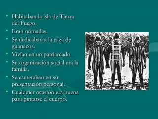 • Habitaban la isla de TierraHabitaban la isla de Tierra
del Fuego.del Fuego.
• Eran nómadas.Eran nómadas.
• Se dedicaban a la caza deSe dedicaban a la caza de
guanacos.guanacos.
• Vivían en un patriarcado.Vivían en un patriarcado.
• Su organización social era laSu organización social era la
familia.familia.
• Se esmeraban en suSe esmeraban en su
presentación personal.presentación personal.
• Cualquier ocasión era buenaCualquier ocasión era buena
para pintarse el cuerpo.para pintarse el cuerpo.
 
