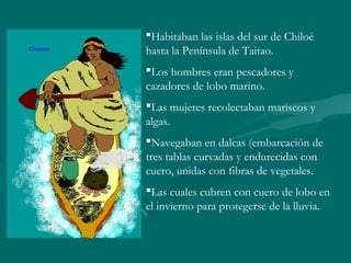 Habitaban las islas del sur de Chiloé
hasta la Península de Taitao.
Los hombres eran pescadores y
cazadores de lobo marino.
Las mujeres recolectaban mariscos y
algas.
Navegaban en dalcas (embarcación de
tres tablas curvadas y endurecidas con
cuero, unidas con fibras de vegetales.
Las cuales cubren con cuero de lobo en
el invierno para protegerse de la lluvia.
 