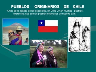 PUEBLOS ORIGINARIOS DE CHILE
Antes de la llegada de los españoles, en Chile vivían muchos pueblos
diferentes, que son los pueblos originarios de nuestro país.
 