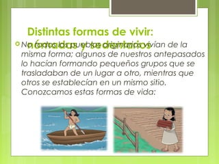 Distintas formas de vivir:
 No todos los pueblos originarios vivían de la
nómadas y sedentarios

misma forma; algunos de nuestros antepasados
lo hacían formando pequeños grupos que se
trasladaban de un lugar a otro, mientras que
otros se establecían en un mismo sitio.
Conozcamos estas formas de vida:

 