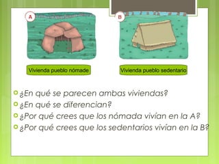 Vivienda pueblo nómade

 ¿En

Vivienda pueblo sedentario

qué se parecen ambas viviendas?
 ¿En qué se diferencian?
 ¿Por qué crees que los nómada vivían en la A?
 ¿Por qué crees que los sedentarios vivían en la B?

 