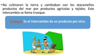 • No cultivaron la tierra y cambiaban con los atacameños
productos del mar por productos agrícolas y tejidos. Este
intercambio se llama trueque.
Trueque: Es el intercambio de un producto por otro.
 
