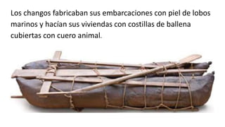 Los changos fabricaban sus embarcaciones con piel de lobos
marinos y hacían sus viviendas con costillas de ballena
cubiertas con cuero animal.
 