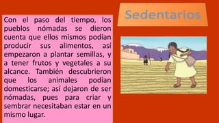 Con el paso del tiempo, los
pueblos nómadas se dieron
cuenta que ellos mismos podían
producir sus alimentos, así
empezaron a plantar semillas, y
a tener frutos y vegetales a su
alcance. También descubrieron
que los animales podían
domesticarse; así dejaron de ser
nómadas, pues para criar y
sembrar necesitaban estar en un
mismo lugar.
 