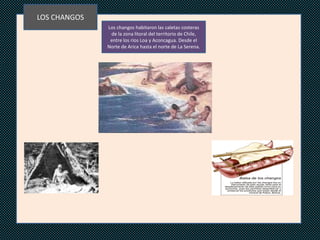 LOS CHANGOS
              Los changos habitaron las caletas costeras
               de la zona litoral del territorio de Chile,
               entre los ríos Loa y Aconcagua. Desde el
              Norte de Arica hasta el norte de La Serena.




                                 NNNN
 