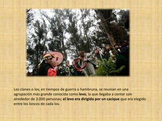 Los clanes o lov, en tiempos de guerra o hambruna, se reunían en una
agrupación más grande conocida como levo, la que llegaba a contar con
alrededor de 3.000 personas; el levo era dirigido por un cacique que era elegido
entre los loncos de cada lov.
 