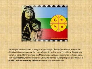 Los Mapuches hablaban la lengua mapudungún, hecho por el cual a todas las
demás etnias que compartían este elemento se les suele considerar Mapuches;
por ello, para diferenciarlo, a los Mapuches en algunas ocasiones se les designa
como Araucanos, término que fue utilizado por los españoles para denominar al
pueblo más numeroso y belicoso que encontraron en Chile.
 
