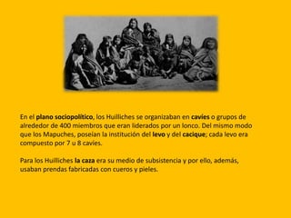 En el plano sociopolítico, los Huilliches se organizaban en cavíes o grupos de
alrededor de 400 miembros que eran liderados por un lonco. Del mismo modo
que los Mapuches, poseían la institución del levo y del cacique; cada levo era
compuesto por 7 u 8 cavíes.
Para los Huilliches la caza era su medio de subsistencia y por ello, además,
usaban prendas fabricadas con cueros y pieles.
 