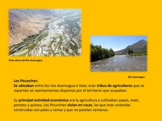 Los Picunches:
Se ubicaban entre los ríos Aconcagua e Itata; eran tribus de agricultores que se
repartían en asentamientos dispersos por el territorio que ocupaban.
Su principal actividad económica era la agricultura y cultivaban papas, maíz,
porotos y quínoa. Los Picunches vivían en rucas, las que eran viviendas
construidas con palos y ramas y que no poseían ventanas.
Vista aérea del Río Aconcagua
.
Río Aconcagua.
 