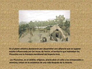 En el plano artístico destacaron por desarrollar una alfarería que se supone
estaba influenciada por los Incas; de hecho, el territorio que habitaban los
Picunches era la frontera meridional del Imperio Inca.
Los Picunches, en el ámbito religioso, practicaban el culto a los antepasados o
animista; creían en la existencia de una vida después de la muerte.
 