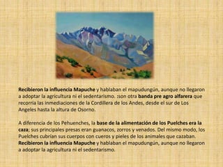 Recibieron la influencia Mapuche y hablaban el mapudungún, aunque no llegaron
a adoptar la agricultura ni el sedentarismo. :son otra banda pre agro alfarera que
recorría las inmediaciones de la Cordillera de los Andes, desde el sur de Los
Angeles hasta la altura de Osorno.
A diferencia de los Pehuenches, la base de la alimentación de los Puelches era la
caza; sus principales presas eran guanacos, zorros y venados. Del mismo modo, los
Puelches cubrían sus cuerpos con cueros y pieles de los animales que cazaban.
Recibieron la influencia Mapuche y hablaban el mapudungún, aunque no llegaron
a adoptar la agricultura ni el sedentarismo.
 