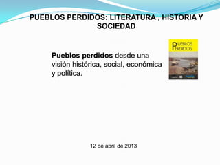 PUEBLOS PERDIDOS: LITERATURA , HISTORIA Y
              SOCIEDAD


     Pueblos perdidos desde una
     visión histórica, social, económica
     y política.




                 12 de abril de 2013
 