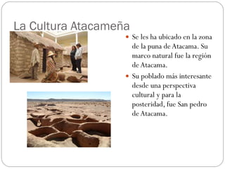 La Cultura Atacameña  Se les ha ubicado en la zona de la puna de Atacama. Su marco natural fue la región de Atacama.  Su poblado más interesante desde una perspectiva cultural y para la posteridad, fue San pedro de Atacama.  