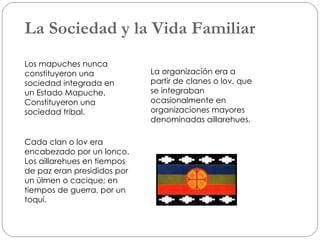 La Sociedad y la Vida Familiar Los mapuches nunca constituyeron una sociedad integrada en  un Estado Mapuche. Constituyeron una sociedad tribal. La organización era a partir de clanes o lov, que se integraban ocasionalmente en organizaciones mayores denominadas aillarehues. Cada clan o lov era encabezado por un lonco. Los aillarehues en tiempos de paz eran presididos por un ülmen o cacique; en tiempos de guerra, por un toqui.  