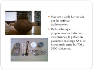 Más tarde la isla fue visitada por las distintas exploraciones.  De las cifras que proporcionaron todas esas expediciones, la población pascuense en el sigo XVIII se ha estimado entre los 700 y 2000 habitantes.  