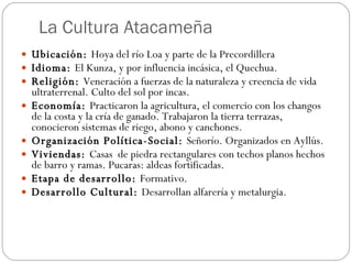 La Cultura Atacameña  Ubicación:  Hoya del río Loa y parte de la Precordillera  Idioma:  El Kunza, y por influencia incásica, el Quechua. Religión:  Veneración a fuerzas de la naturaleza y creencia de vida ultraterrenal. Culto del sol por incas.  Economía:  Practicaron la agricultura, el comercio con los changos de la costa y la cría de ganado. Trabajaron la tierra terrazas, conocieron sistemas de riego, abono y canchones. Organización Política-Social:  Señorío. Organizados en Ayllús.  Viviendas:  Casas  de piedra rectangulares con techos planos hechos de barro y ramas. Pucaras: aldeas fortificadas.  Etapa de desarrollo:  Formativo. Desarrollo Cultural:  Desarrollan alfarería y metalurgia.  