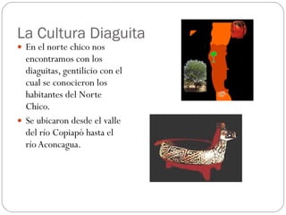 La Cultura Diaguita En el norte chico nos encontramos con los diaguitas, gentilicio con el cual se conocieron los habitantes del Norte Chico.  Se ubicaron desde el valle del río Copiapó hasta el río Aconcagua.  