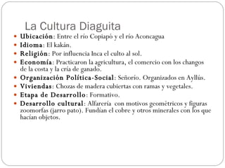 La Cultura Diaguita Ubicación : Entre el río Copiapó y el río Aconcagua  Idioma : El kakán. Religión : Por influencia Inca el culto al sol. Economía : Practicaron la agricultura, el comercio con los changos de la costa y la cría de ganado. Organización Política-Social : Señorío. Organizados en Ayllús.  Viviendas : Chozas de madera cubiertas con ramas y vegetales.  Etapa de Desarrollo : Formativo. Desarrollo cultural : Alfarería  con motivos geométricos y figuras zoomorfas (jarro pato). Fundían el cobre y otros minerales con los que hacían objetos.  